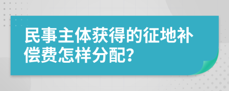 民事主體獲得的征地補償費怎樣分配？