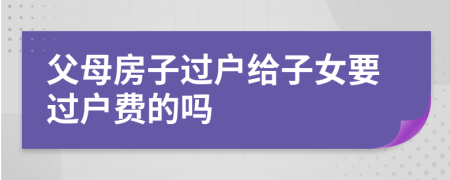 父母房子過戶給子女要過戶費的嗎