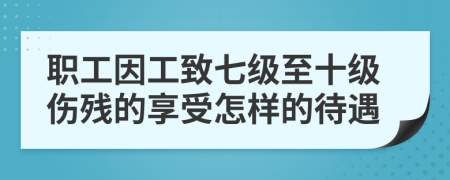 職工因工致七級至十級傷殘的享受怎樣的待遇