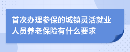 首次辦理參保的城鎮(zhèn)靈活就業(yè)人員養(yǎng)老保險(xiǎn)有什么要求