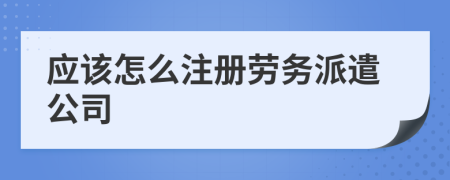 應(yīng)該怎么注冊勞務(wù)派遣公司