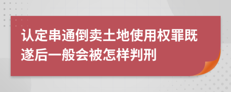 認定串通倒賣土地使用權(quán)罪既遂后一般會被怎樣判刑
