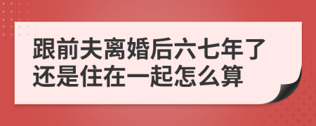 跟前夫離婚后六七年了還是住在一起怎么算