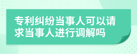 專利糾紛當(dāng)事人可以請求當(dāng)事人進(jìn)行調(diào)解嗎