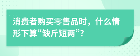 消費者購買零售品時，什么情形下算“缺斤短兩”?