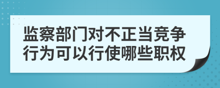監(jiān)察部門對不正當競爭行為可以行使哪些職權(quán)