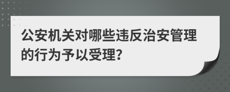 公安機(jī)關(guān)對(duì)哪些違反治安管理的行為予以受理？