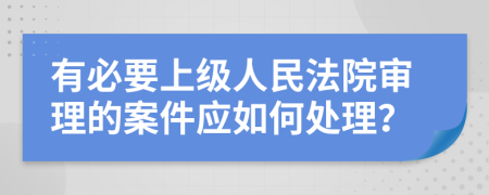 有必要上級(jí)人民法院審理的案件應(yīng)如何處理？