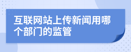 互聯(lián)網(wǎng)站上傳新聞用哪個部門的監(jiān)管