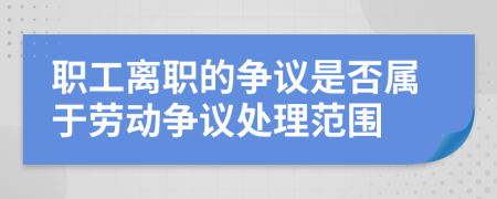 職工離職的爭(zhēng)議是否屬于勞動(dòng)爭(zhēng)議處理范圍