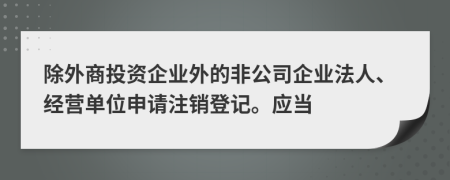 除外商投資企業(yè)外的非公司企業(yè)法人、經(jīng)營(yíng)單位申請(qǐng)注銷(xiāo)登記。應(yīng)當(dāng)