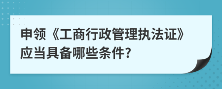 申領(lǐng)《工商行政管理執(zhí)法證》應(yīng)當(dāng)具備哪些條件?