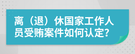 離（退）休國(guó)家工作人員受賄案件如何認(rèn)定？