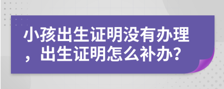 小孩出生證明沒(méi)有辦理，出生證明怎么補(bǔ)辦？