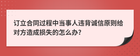 訂立合同過程中當(dāng)事人違背誠信原則給對方造成損失的怎么辦?