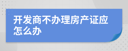 開發(fā)商不辦理房產(chǎn)證應(yīng)怎么辦