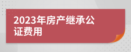 2023年房產(chǎn)繼承公證費用
