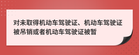 對(duì)未取得機(jī)動(dòng)車(chē)駕駛證、機(jī)動(dòng)車(chē)駕駛證被吊銷(xiāo)或者機(jī)動(dòng)車(chē)駕駛證被暫