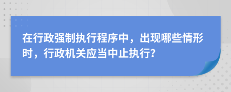 在行政強(qiáng)制執(zhí)行程序中，出現(xiàn)哪些情形時(shí)，行政機(jī)關(guān)應(yīng)當(dāng)中止執(zhí)行？