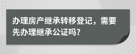 辦理房產(chǎn)繼承轉(zhuǎn)移登記，需要先辦理繼承公證嗎？