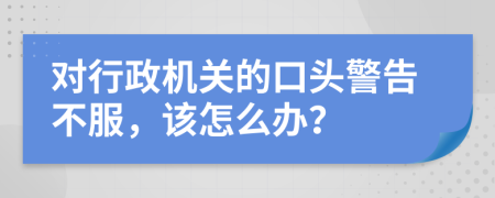 對行政機(jī)關(guān)的口頭警告不服，該怎么辦？