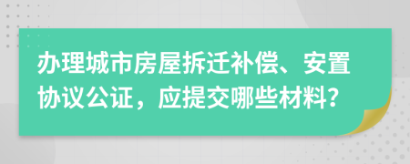 辦理城市房屋拆遷補(bǔ)償、安置協(xié)議公證，應(yīng)提交哪些材料？