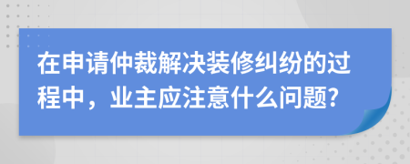 在申請(qǐng)仲裁解決裝修糾紛的過程中，業(yè)主應(yīng)注意什么問題?