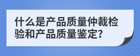 什么是產(chǎn)品質(zhì)量仲裁檢驗和產(chǎn)品質(zhì)量鑒定？