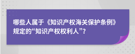 哪些人屬于《知識(shí)產(chǎn)權(quán)海關(guān)保護(hù)條例》規(guī)定的“知識(shí)產(chǎn)權(quán)權(quán)利人”？