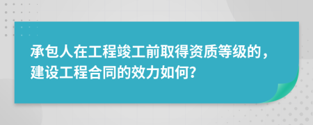 承包人在工程竣工前取得資質(zhì)等級(jí)的，建設(shè)工程合同的效力如何？