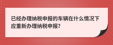 已經(jīng)辦理納稅申報(bào)的車輛在什么情況下應(yīng)重新辦理納稅申報(bào)？