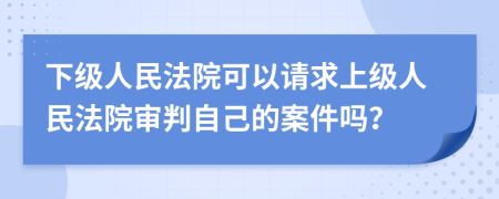 下級(jí)人民法院可以請(qǐng)求上級(jí)人民法院審判自己的案件嗎？