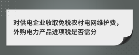 對供電企業(yè)收取免稅農村電網維護費，外購電力產品進項稅是否需分