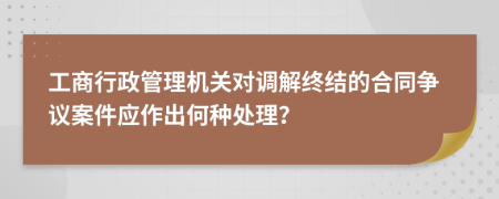 工商行政管理機關(guān)對調(diào)解終結(jié)的合同爭議案件應(yīng)作出何種處理？