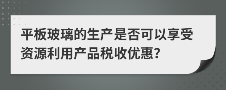 平板玻璃的生產(chǎn)是否可以享受資源利用產(chǎn)品稅收優(yōu)惠？