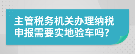 主管稅務(wù)機(jī)關(guān)辦理納稅申報(bào)需要實(shí)地驗(yàn)車嗎？