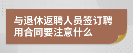 與退休返聘人員簽訂聘用合同要注意什么