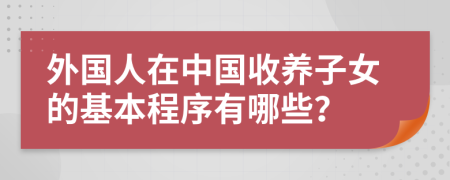 外國(guó)人在中國(guó)收養(yǎng)子女的基本程序有哪些？