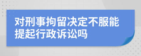 對(duì)刑事拘留決定不服能提起行政訴訟嗎