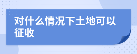 對(duì)什么情況下土地可以征收