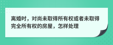 離婚時(shí)，對(duì)尚未取得所有權(quán)或者未取得完全所有權(quán)的房屋，怎樣處理