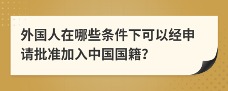 外國人在哪些條件下可以經(jīng)申請批準加入中國國籍？