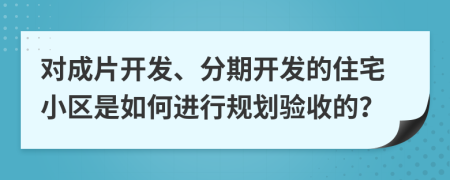 對成片開發(fā)、分期開發(fā)的住宅小區(qū)是如何進行規(guī)劃驗收的？