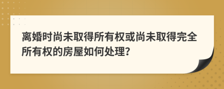 離婚時(shí)尚未取得所有權(quán)或尚未取得完全所有權(quán)的房屋如何處理？