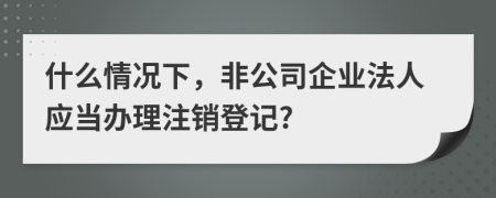 什么情況下，非公司企業(yè)法人應(yīng)當(dāng)辦理注銷登記?