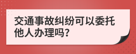 交通事故糾紛可以委托他人辦理嗎？