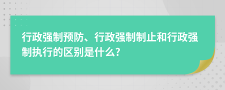 行政強(qiáng)制預(yù)防、行政強(qiáng)制制止和行政強(qiáng)制執(zhí)行的區(qū)別是什么?