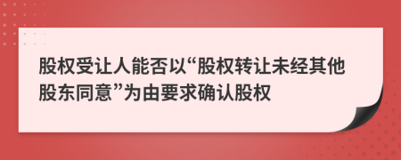 股權(quán)受讓人能否以“股權(quán)轉(zhuǎn)讓未經(jīng)其他股東同意”為由要求確認股權(quán)