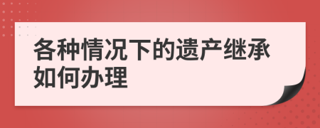 各種情況下的遺產(chǎn)繼承如何辦理