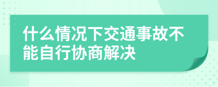 什么情況下交通事故不能自行協(xié)商解決